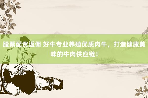 股票配资返佣 好牛专业养殖优质肉牛，打造健康美味的牛肉供应链！