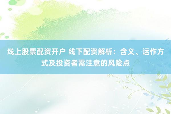 线上股票配资开户 线下配资解析：含义、运作方式及投资者需注意的风险点