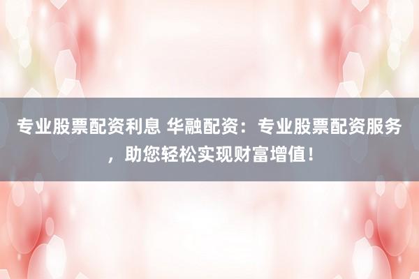 专业股票配资利息 华融配资:专业股票配资服务,助您轻松实现财富增值!