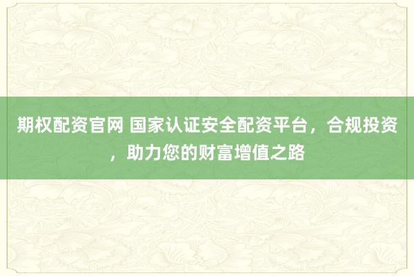 期权配资官网 国家认证安全配资平台，合规投资，助力您的财富增值之路