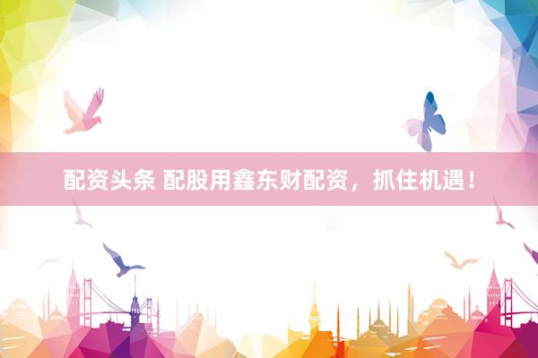 配资头条 配股用鑫东财配资，抓住机遇！