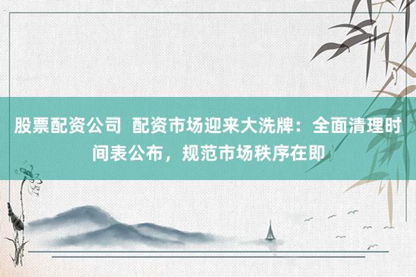 股票配资公司 配资市场迎来大洗牌:全面清理时间表公布,规范市场秩序在即