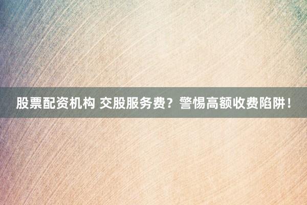 股票配资机构 交股服务费？警惕高额收费陷阱！