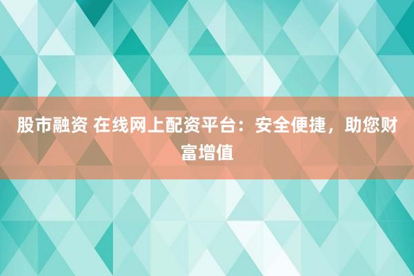 股市融资 在线网上配资平台：安全便捷，助您财富增值