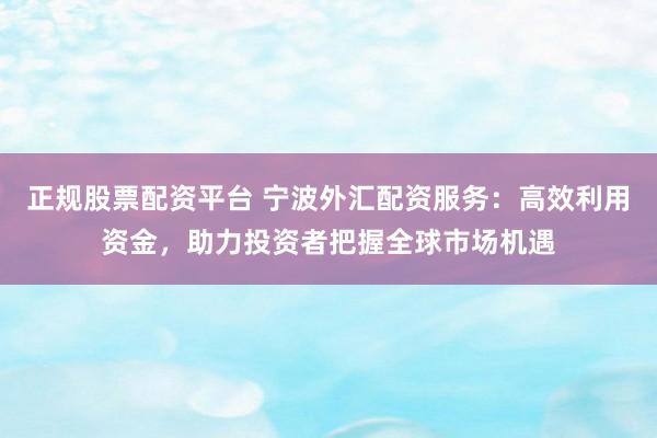 正规股票配资平台 宁波外汇配资服务：高效利用资金，助力投资者把握全球市场机遇