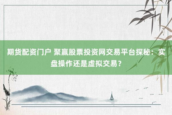 期货配资门户 聚赢股票投资网交易平台探秘：实盘操作还是虚拟交易？