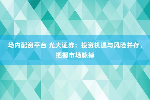 场内配资平台 光大证券：投资机遇与风险并存，把握市场脉搏
