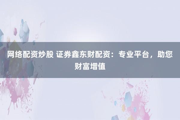 网络配资炒股 证券鑫东财配资：专业平台，助您财富增值