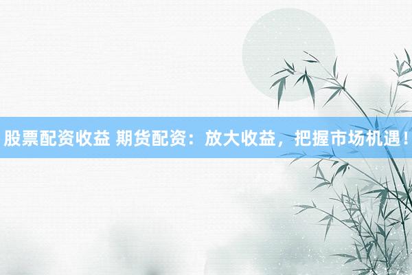 股票配资收益 期货配资：放大收益，把握市场机遇！
