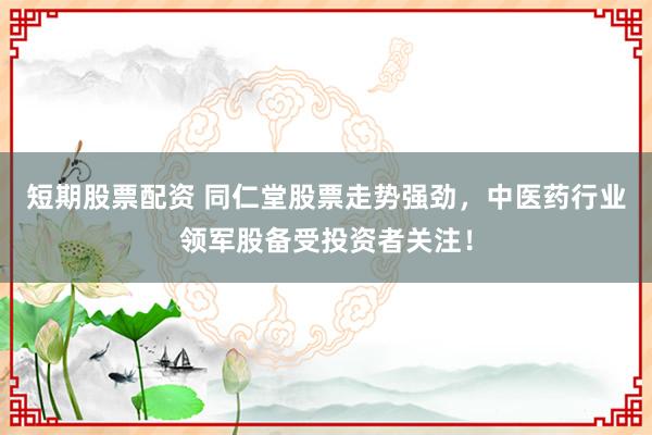 短期股票配资 同仁堂股票走势强劲，中医药行业领军股备受投资者关注！