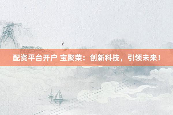 配资平台开户 宝聚荣：创新科技，引领未来！