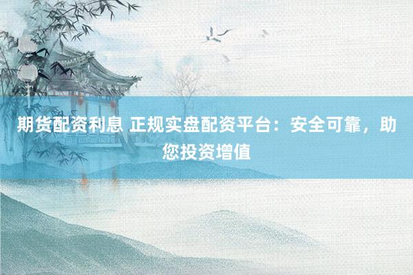 期货配资利息 正规实盘配资平台：安全可靠，助您投资增值