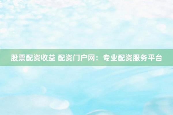 股票配资收益 配资门户网：专业配资服务平台