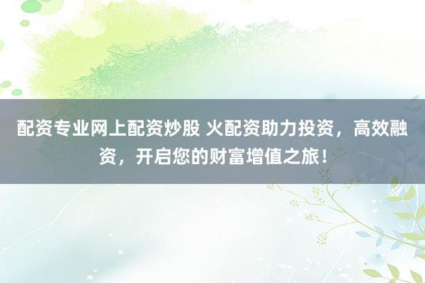 配资专业网上配资炒股 火配资助力投资，高效融资，开启您的财富增值之旅！